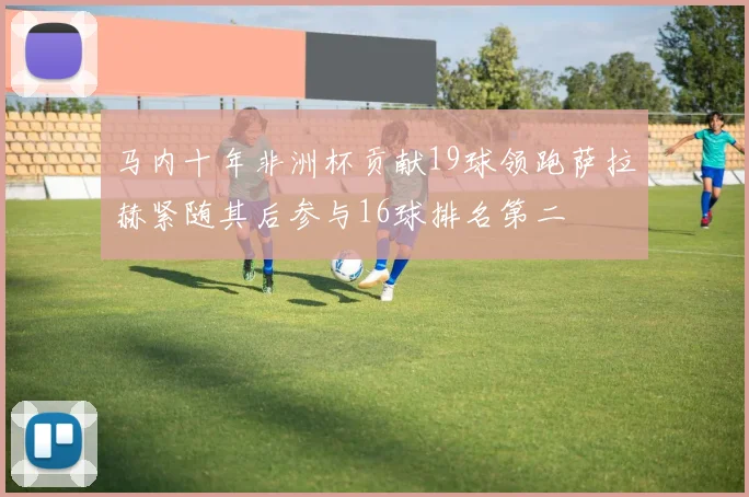 马内十年非洲杯贡献19球领跑萨拉赫紧随其后参与16球排名第二