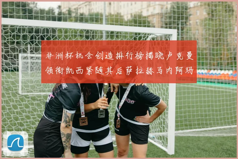 非洲杯机会创造排行榜揭晓卢克曼领衔凯西紧随其后萨拉赫马内阿玛德跻身前五