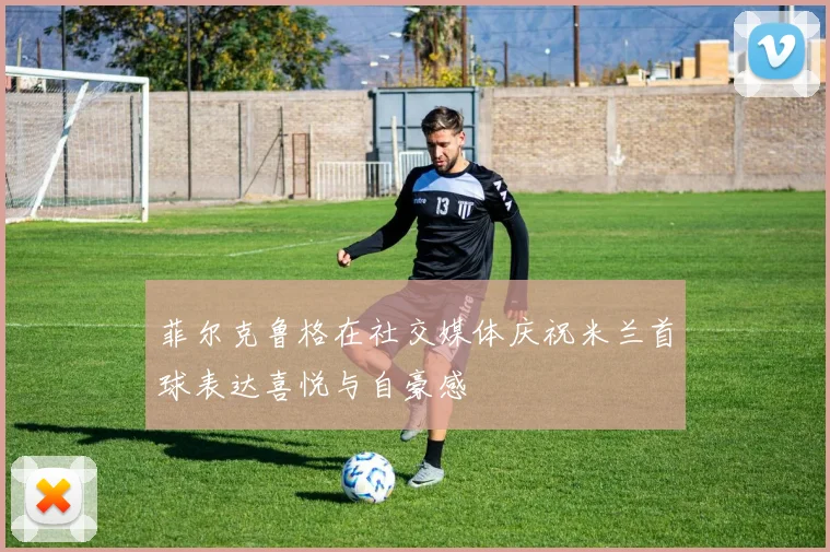 菲尔克鲁格在社交媒体庆祝米兰首球表达喜悦与自豪感