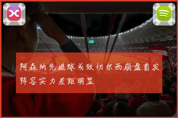 阿森纳先进球或致切尔西崩盘首发阵容实力差距明显