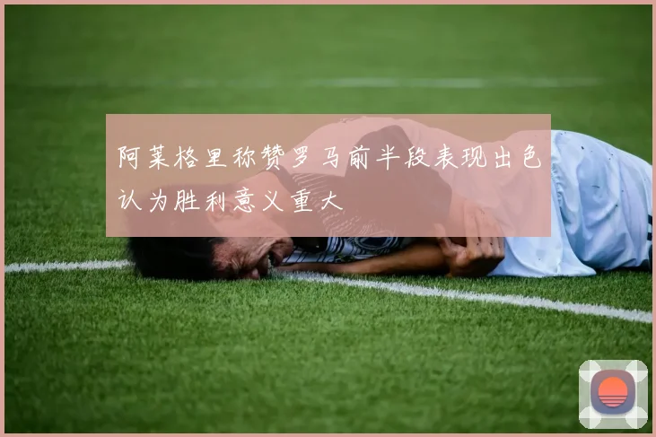 阿莱格里称赞罗马前半段表现出色认为胜利意义重大