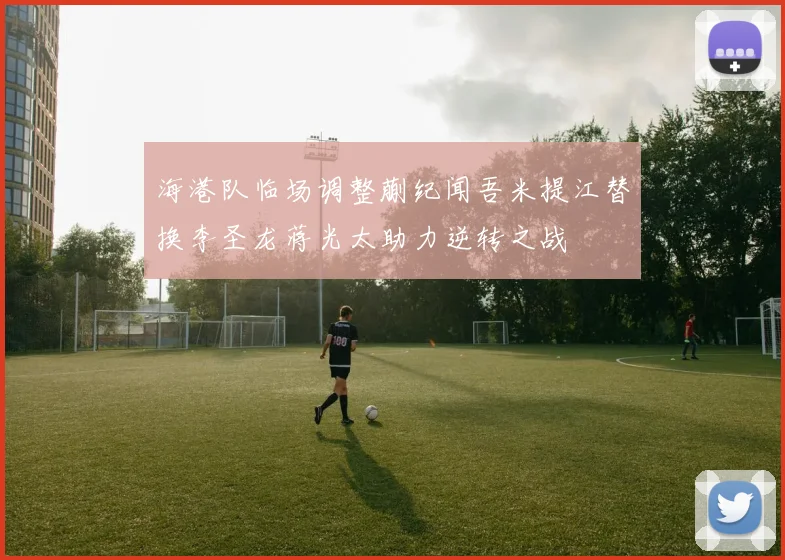 海港队临场调整蒯纪闻吾米提江替换李圣龙蒋光太助力逆转之战