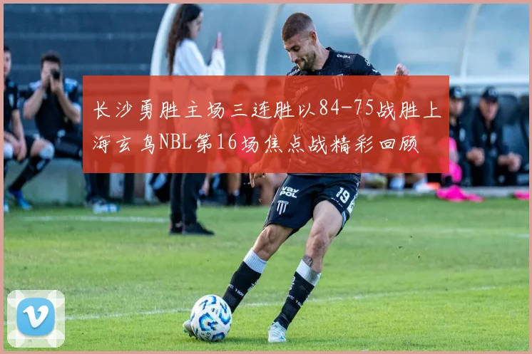 长沙勇胜主场三连胜以84-75战胜上海玄鸟NBL第16场焦点战精彩回顾