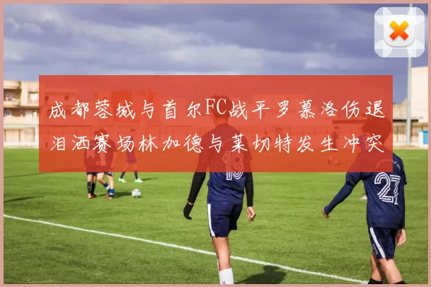 成都蓉城与首尔FC战平罗慕洛伤退泪洒赛场林加德与莱切特发生冲突