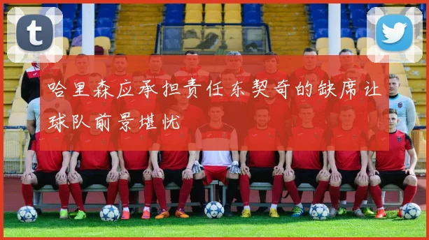 哈里森应承担责任东契奇的缺席让球队前景堪忧