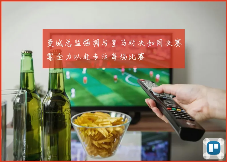 曼城总监强调与皇马对决如同决赛需全力以赴专注每场比赛