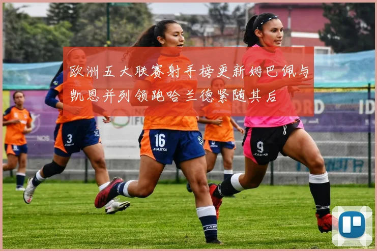 欧洲五大联赛射手榜更新姆巴佩与凯恩并列领跑哈兰德紧随其后
