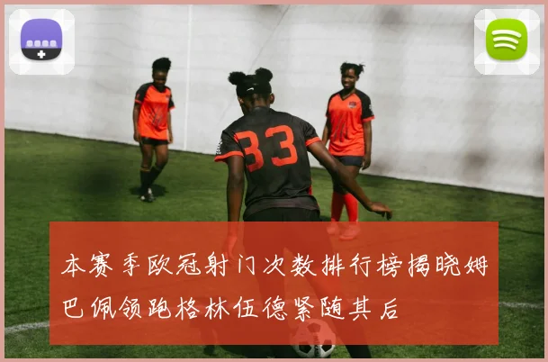 本赛季欧冠射门次数排行榜揭晓姆巴佩领跑格林伍德紧随其后