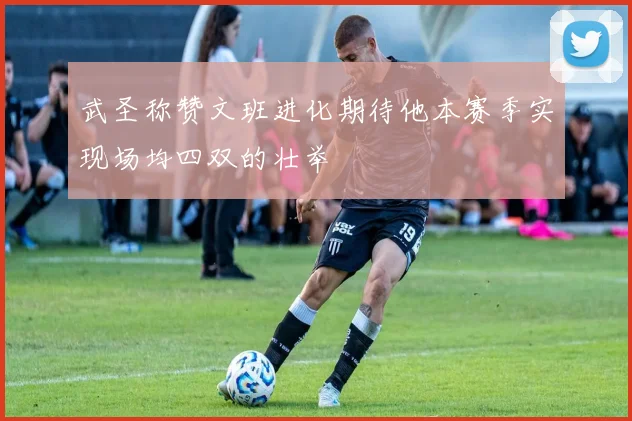 武圣称赞文班进化期待他本赛季实现场均四双的壮举