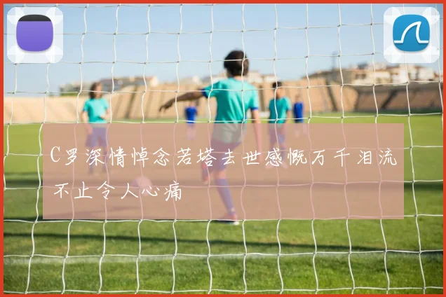 C罗深情悼念若塔去世感慨万千泪流不止令人心痛
