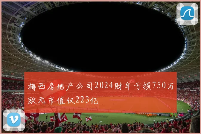梅西房地产公司2024财年亏损750万欧元市值仅223亿