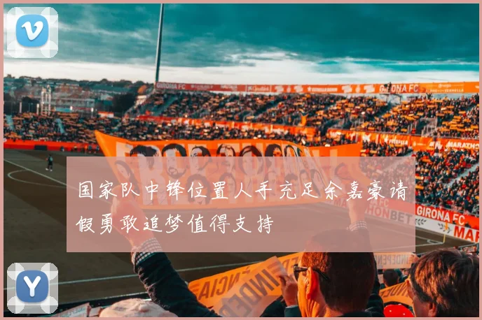国家队中锋位置人手充足余嘉豪请假勇敢追梦值得支持