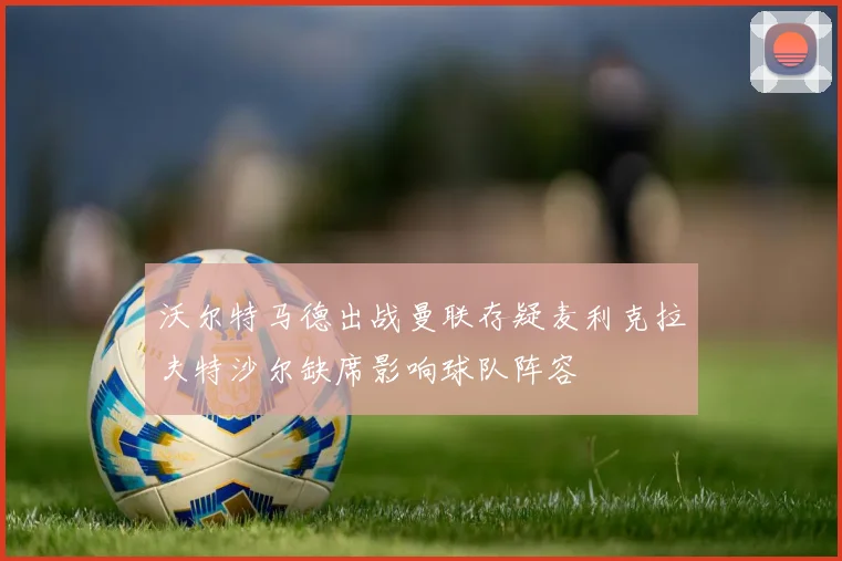 沃尔特马德出战曼联存疑麦利克拉夫特沙尔缺席影响球队阵容