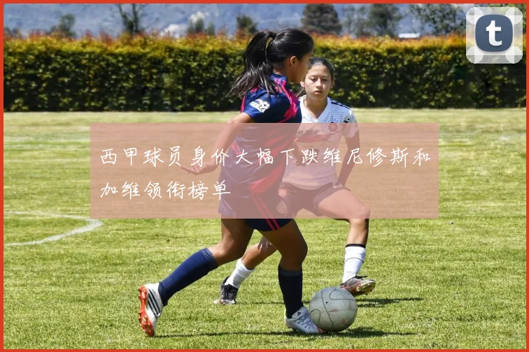 西甲球员身价大幅下跌维尼修斯和加维领衔榜单