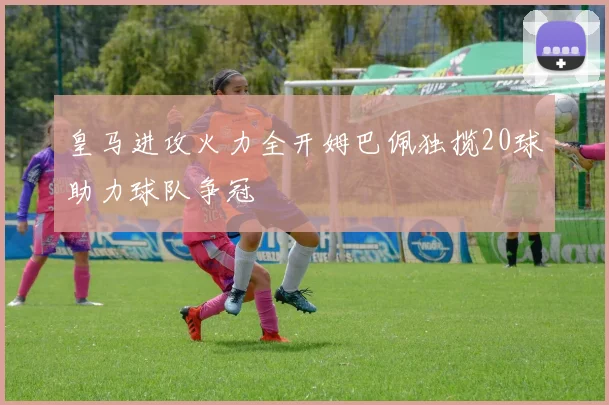 皇马进攻火力全开姆巴佩独揽20球助力球队争冠