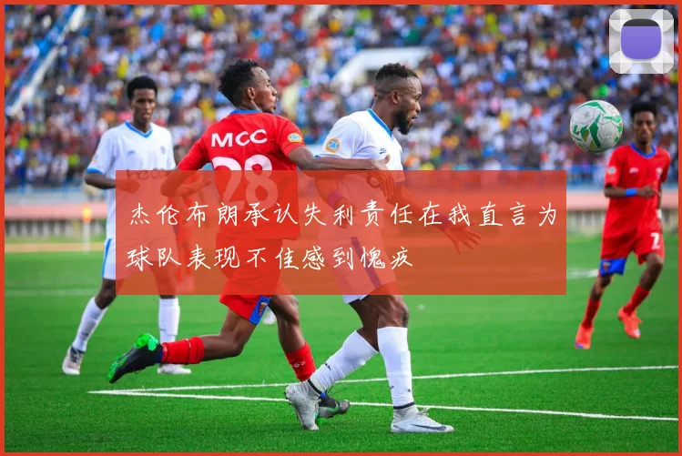 杰伦布朗承认失利责任在我直言为球队表现不佳感到愧疚