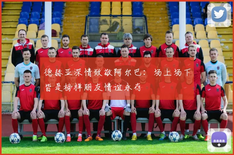 德赫亚深情致敬阿尔巴：场上场下皆是榜样朋友情谊永存