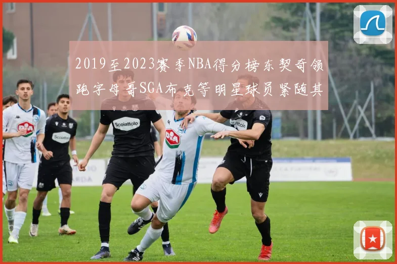 2019至2023赛季NBA得分榜东契奇领跑字母哥SGA布克等明星球员紧随其后