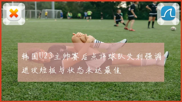 韩国U23主帅赛后点评球队失利强调进攻短板与状态未达最佳