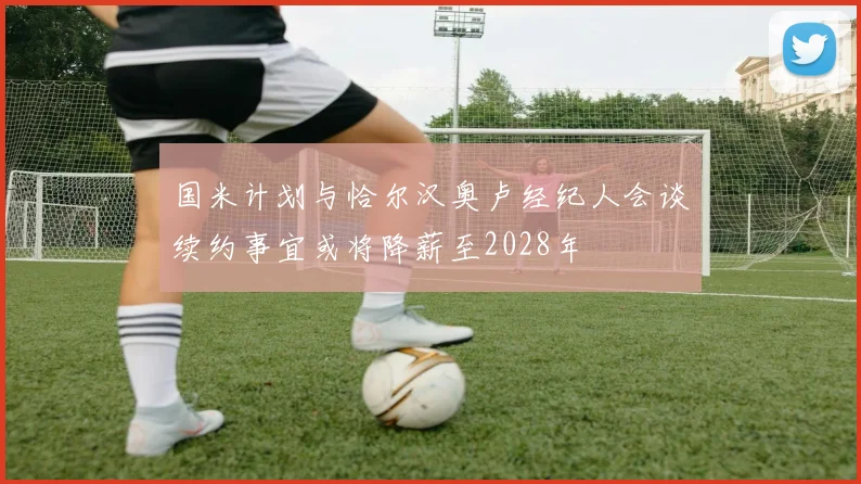 国米计划与恰尔汉奥卢经纪人会谈续约事宜或将降薪至2028年