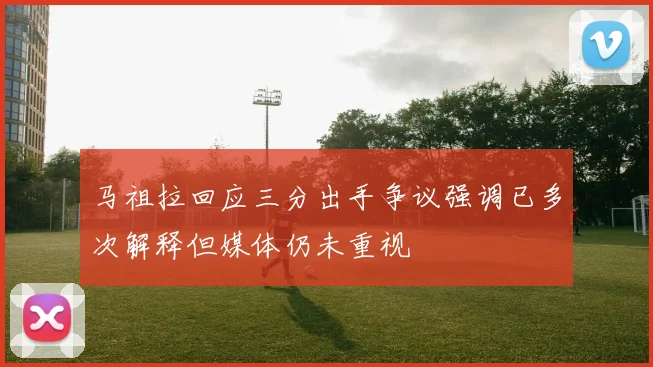 马祖拉回应三分出手争议强调已多次解释但媒体仍未重视