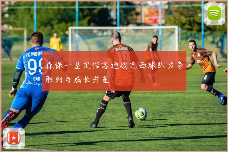 森保一坚定信念迎战巴西球队力争胜利与成长并重