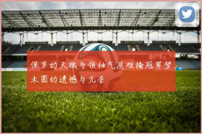 保罗的天赋与领袖气质难掩冠军梦未圆的遗憾与无奈