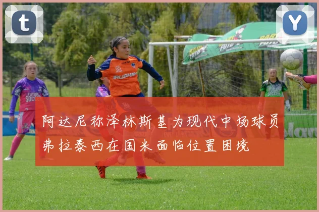 阿达尼称泽林斯基为现代中场球员弗拉泰西在国米面临位置困境